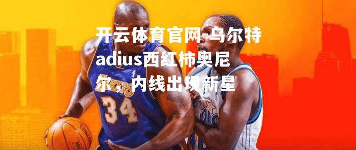 乌尔特adius西红柿奥尼尔，内线出现新星